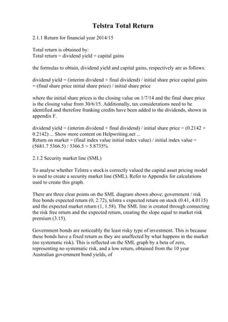 Telstra Total Return
2.1.1 Return for financial year 2014/15
Total return is obtained by:
Total return = dividend yield + capital gains
the formulas to obtain, dividend yield and capital gains, respectively are as follows:
dividend yield = (interim dividend + final dividend) / initial share price capital gains
= (final share price initial share price) / initial share price
where the initial share prices is the closing value on 1/7/14 and the final share price
is the closing value from 30/6/15. Additionally, tax considerations need to be
identified and therefore franking credits have been added to the dividends, shown in
appendix F.
dividend yield = (interim dividend + final dividend) / initial share price = (0.2142 +
0.2142) ... Show more content on Helpwriting.net ...
Return on market = (final index value initial index value) / initial index value =
(5681.7 5366.5) / 5366.5 = 5.8735%
2.1.2 Security market line (SML)
To analyse whether Telstra s stockis correctly valued the capital asset pricing model
is used to create a security market line (SML). Refer to Appendix for calculations
used to create this graph.
There are three clear points on the SML diagram shown above; government / risk
free bonds expected return (0, 2.72), telstra s expected return on stock (0.41, 4.0115)
and the expected market return (1, 1.58). The SML line is created through connecting
the risk free return and the expected return, creating the slope equal to market risk
premium (3.15).
Government bonds are noticeably the least risky type of investment. This is because
these bonds have a fixed return as they are unaffected by what happens in the market
(no systematic risk). This is reflected on the SML graph by a beta of zero,
representing no systematic risk, and a low return, obtained from the 10 year
Australian government bond yields, of
 