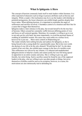 What Is Iphigenia A Hero
The concept of heroism commonly lends itself to male leaders within literature. It is
often expected of characters such as kings to possess attributes such as bravery and
integrity. While a reader s first inclination may be to see the leaders with titleship as
potential protagonists, the lesser characters can exhibit kingly qualities despite their
lower status. When defining heroism, it is important to remember the angle of
selflessness and sacrifice involved. A herotakes control of a situation and their fate for
a cause that is bigger than themselves.
Iphigenia makes a later entrance in the play, but reveals herself to be the true face
of heroism. Others around her constantly waffle between differing points of view
and focus on self centered agendas. Menelaus, for example, is willing to go to war
to not only get his wife back, but more importantly, to avoid the personal shame of
wedding an unfaithful woman. His cause may seem noble on a surface level,
however he is just one ... Show more content on Helpwriting.net ...
The reader initially feels nothing but pity and sadness for Iphigenia, as she is
being forced to die a young death for a questionable cause. But in her own words
she declares Is my life to be the only obstacle? Would that be fair? As she takes
control of her own fate, she exhibits pure courage in the face of a terrible event.
This selflessness isn t driven by any scheme, it is inherent and unadulterated.
Iphigenia desires to help her country and cannot justify her own life being spared
in opposition to an entire country and army. She is willing to give up, quite
literally, her entire being. Such a sacrifice cannot be found by any of the supposed
leaders in the play, who are willing to give up other people or things, but never
themselves (Achilles could be seen as an exception, however, in a sense, his
motivations are also intrinsically tied to defending his
 