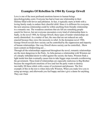 Examples Of Rebellion In 1984 By George Orwell
Love is one of the most profound emotions known to human beings
(psychologytoday.com). Everyone has had at least one relationship in their
lifetime filled with fervor and jubilation. In fact, it typically starts at birth with a
loving family ready to endure their cheerful child. Since it is different for everyone,
the next amorous relationship could lie within anything from friendly relationship
to a romantic one. The wondrous emotions that are felt are something people
search for forever, but not everyone encounters every kind of relationship there is.
Sadly, in the novel 1984, by George Orwell, these types of tender relationships are
nearly diminished. As a matter of fact, the ones that are not reduced are only
enacted because they crave the necessity to rebel. In the dystopian novel 1984,
George Orwell reveals how society can be controlled by the suppression and impurity
of human relationships. One way Orwell shows society can be controlled... Show
more content on Helpwriting.net ...
Through all the relationships suppressed throughout the novel, romantic relationships
are the most dangerous to the Party. As Julia pursues a relationship with Winston out
of a deeply imbedded desire to rebel against the society she hates, Winston finds a
light inside him that eventually causes him to take bigger steps towards overthrowing
the government. These kind of relationships are especially malicious to Big Brother
because the magnificent emotions of love and lust the party wants to destroy
inevitably fill these rebels with a sense of excitement and pleasure. The first
example of this in the text is when Julia tells Winston, When you make love you re
using up energy; and afterwards you feel happy and don t give a damn for anything.
They can t bear
 