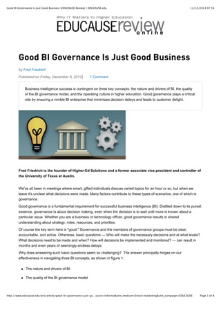 Good BI Governance Is Just Good Business (EDUCAUSE Review) | EDUCAUSE.edu

11/12/2013 07:56

Good BI Governance Is Just Good Business
by Fred Friedrich
Published on Friday, December 6, 2013

1 Comment

Business intelligence success is contingent on three key concepts: the nature and drivers of BI, the quality
of the BI governance model, and the operating culture in higher education. Good governance plays a critical
role by ensuring a nimble BI enterprise that minimizes decision delays and leads to customer delight.

Fred Friedrich is the founder of Higher-Ed Solutions and a former associate vice president and controller of
the University of Texas at Austin.
We've all been in meetings where smart, gifted individuals discuss varied topics for an hour or so, but when we
leave it's unclear what decisions were made. Many factors contribute to these types of scenarios, one of which is
governance.
Good governance is a fundamental requirement for successful business intelligence (BI). Distilled down to its purest
essence, governance is about decision making, even when the decision is to wait until more is known about a
particular issue. Whether you are a business or technology officer, good governance results in shared
understanding about strategy, roles, resources, and priorities.
Of course the key term here is "good." Governance and the members of governance groups must be clear,
accountable, and active. Otherwise, basic questions — Who will make the necessary decisions and at what levels?
What decisions need to be made and when? How will decisions be implemented and monitored? — can result in
months and even years of seemingly endless delays.
Why does answering such basic questions seem so challenging? The answer principally hinges on our
effectiveness in navigating three BI concepts, as shown in figure 1:
The nature and drivers of BI
The quality of the BI governance model

http://www.educause.edu/ero/article/good-bi-governance-just-go…ource=Informz&utm_medium=Email+marketing&utm_campaign=EDUCAUSE

Page 1 of 8

 