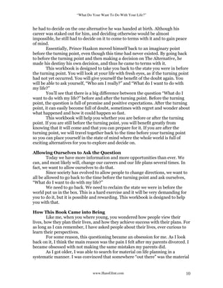 “What Do Your Want To Do With Your Life?”
www.HansGlint.com 10
he had to decide on the one alternative he was handed at birth. Although his
career was staked out for him, and deciding otherwise would be almost
impossible, he still had to decide on it to come to terms with it and to gain peace
of mind.
Essentially, Prince Haakon moved himself back to an imaginary point
before the turning point, even though this time had never existed. By going back
to before the turning point and then making a decision on The Alternative, he
made his destiny his own decision, and thus he came to terms with it.
This workbook is designed to take you back to the state you were in before
the turning point. You will look at your life with fresh eyes, as if the turning point
had not yet occurred. You will give yourself the benefit of the doubt again. You
will be able to ask yourself, “Who am I really?” and “What do I want to do with
my life?”
You’ll see that there is a big difference between the question “What do I
want to do with my life?” before and after the turning point. Before the turning
point, the question is full of promise and positive expectations. After the turning
point, it can easily become full of doubt, sometimes with regret and wonder about
what happened and how it could happen so fast.
This workbook will help you whether you are before or after the turning
point. If you are still before the turning point, you will benefit greatly from
knowing that it will come and that you can prepare for it. If you are after the
turning point, we will travel together back to the time before your turning point
so you can place yourself in the state of mind where the whole world is full of
exciting alternatives for you to explore and decide on.
Allowing Ourselves to Ask the Question
Today we have more information and more opportunities than ever. We
can, and most likely will, change our careers and our life plans several times. In
fact, we want to allow ourselves to do that.
Since society has evolved to allow people to change directions, we want to
all be allowed to go back to the time before the turning point and ask ourselves,
“What do I want to do with my life?”
We need to go back. We need to reclaim the state we were in before the
world put us in the box. This is a hard exercise and it will be very demanding for
you to do it, but it is possible and rewarding. This workbook is designed to help
you with that.
How This Book Came into Being
Like me, when you where young, you wondered how people view their
lives, how they plan their lives, and how they achieve success with their plans. For
as long as I can remember, I have asked people about their lives, ever curious to
learn their perspectives.
For some reason, this questioning became an obsession for me. As I look
back on it, I think the main reason was the pain I felt after my parents divorced. I
became obsessed with not making the same mistakes my parents did.
As I got older, I was able to search for material on life planning in a
systematic manner. I was convinced that somewhere “out there” was the material
 
