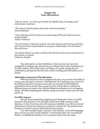 “What Do Your Want To Do With Your Life?”
www.HansGlint.com 102
Chapter Six
Your Alternatives
"Life is a choice - as is how you handle the pitfalls along its bumpy road.”
Julie Donner Andersen
"The absence of alternatives clears the mind marvelously.”
Henry Kissinger
"Your attitudes and the choices you make today will be your life tomorrow,
build it wisely.”
Author Unknown
"You don't have to buy from anyone. You don't have to work at any particular
job. You don't have to participate in any given relationship. You can choose.”
Harry Browne
"It is about choices we make. And how the direction of our lives comes down to
the choices we choose.”
Catherine Pulsifer
Your alternatives are the distillations of the exercises you have just
completed. In making your alternatives you will get clear on the combination of
the Who, Where, Why, What, How, and When of your life. Seeing them in
combination, perhaps for the first time, will be revealing and will enable you to
decide.
Alternative Answers to The Question
With the material you have completed thus far, you now have the ability to
create some alternative answers to The Question. By combining your answers to
the different questions you have answered, you can start to build different
potential lives for yourself. This is great fun. You will be able to combine the
different places you want to live with the different professions you can imagine
doing—all while combining this with the people you want to share your life with
and so on.
No ONE Answer
Several of your alternatives might be good. Remember there is no ONE
Answer to The Question. You will likely find several viable answers to The
Question. In fact, if you have done the exercises truthfully, you will have several
alternatives in front of you that you would love to decide on. The question then
becomes not what to do, but which alternative to choose.
You will eventually make a decision—The Decision. Look at the language
here; you do not “arrive at the decision” or the decision does not “reveal itself.”
Rather, you MAKE the decision. It is a conscious choice that you make.
 