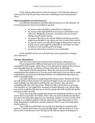 “What Do Your Want To Do With Your Life?”
www.HansGlint.com 103
Work with the alternatives to find An Answer to The Question that you
want to go for with all your heart and soul, something you can be passionate
about.
What Constitutes a Good Answer?
The different alternatives will offer different answers to The Question. In
very broad general terms it is possible to say that:
• An Answer that is flexible is preferable to a rigid one.
• An Answer with high likelihood of success is preferable to one
with a low likelihood of success. You make your own luck by
setting yourself up for success.
• An Answer that uses your natural abilities and given premises
might be preferable to one where you have to start from scratch.
• An Answer where you will still be happy if things don’t work out
exactly as you want might be preferable to one where you have
to achieve a very specific goal to be happy.
• An answer where time works for you is preferable.
In the checklist section you will find many more questions to compare
your answers to.
List the Alternatives
Now let’s move to the next step and start listing your alternatives.
I have prepared five different alternatives for you here, but don’t feel
restrained by this number. Make more or less alternatives until you feel you have
gone through them all; a minimum of three alternatives is advisable.
Play around with the alternatives. Move the answers around. Make
combinations that surprise you. You are on the right track if you are able to make
combinations you have never though of before, or combinations that make you
smile or outright laugh.
Give each alternative a compelling title and key points. Because the brain
can only hold a certain amount of conscious thoughts at any one given time, you
want to distill your alternatives and thereby your decision into one short
compelling title and a few key points. Think of it like a hook that you can hang
your decision on. You might have moments of doubt along the way; this is when
you need to recall the title and one or two key points that will override the doubt
and get you back on track.
If you have long and complicated reasons for making the decision, you will
not be able to remember all of them. That’s why you want to distill your decision
into just a few ideas that appeal to your emotions. Saying “I am here in New York
because in a weighted analysis of all my alternatives, I gave 843 points to New
York, 839 points to California, and 803 points to Utah” is not convincing when
doubts comes in.
You would be much better if you recall your decision as a positive title,
such as: “Creative girl on her way up in the Big Apple” with key points of “I am
here in New York because I love the big city life and my chance of making it in
 