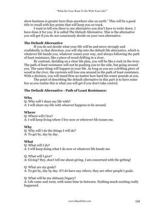 “What Do Your Want To Do With Your Life?”
www.HansGlint.com 104
show business is greater here than anywhere else on earth.” This will be a good
title to recall with key points that will keep you on track.
I want to tell you there is one alternative you don’t have to write down. I
have done it for you. It is called The Default Alternative. This is the alternative
you will get if you do not consciously decide on your own alternative.
The Default Alternative
If you do not decide what your life will be and move strongly and
confidently in that direction, you will slip into the default life alternative, which is
whatever life hands you, whatever comes your way, and always following the path
of least resistance, like a piece of wood drifting in a river.
By contrast, deciding on a clear life plan, you will be like a rock in the river.
The path of least resistance will not be pushing you to the side, but going around
you. The same thing will happen in your life. As long as you are a drifting piece of
wood in the river, the currents will toss you around in the path of least resistance.
With a decision, you will stand firm no matter how hard the water pounds at you.
The point of describing the default alternative in this part is to have some
fun so you realize this is what you will get if you don’t take control.
The Default Alternative - Path of Least Resistance:
Who
Q: Who will I share my life with?
A: I will share my life with whoever happens to be around.
Where
Q: Where will I live?
A: I will keep living where I live now or wherever life tosses me.
Why
Q: Why will I do the things I will do?
A: To get by, day by day.
What
Q: What will I do?
A: I will keep doing what I do now or whatever life hands me.
Q: What will I give?
A: Giving? Hey, don’t tell me about giving. I am concerned with the getting!
Q: What are my goals?
A: To get by, day by day. If I do have any others, they are other people’s goals.
Q: What will be my obituary/legacy?
A: Life came and went, with some time in-between. Nothing much exciting really
happened.
 