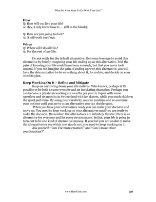 “What Do Your Want To Do With Your Life?”
www.HansGlint.com 105
How
Q: How will you live your life?
A: Hey, I only know how to …. (fill in the blank).
Q: How are you going to do it?
A: It will work itself out.
When
Q: When will I do all this?
A: For the rest of my life.
Do not settle for the default alternative. Get some leverage to avoid this
alternative by briefly imagining your life ending up as this alternative. Feel the
pain of knowing your life could have been so much, but that you never took
control. If you can imagine the pain of ending up with this alternative, you will
have the determination to do something about it, formulate, and decide on your
own life plan.
Keep Working On It – Refine and Mitigate
Keep on narrowing down your alternatives. Who knows, perhaps it IS
possible to be both a sumo wrestler and an ice skating champion. Perhaps you
can become a physician working six months per year in Japan with sumo
wrestlers and six months in Switzerland with ice skaters, while you teach children
the sport part-time. By using your creativity you can combine and re-combine
your options until you arrive at an alternative you can decide upon.
When you have your alternatives ready you can make your decision and
move on. You need to keep working on your alternatives until you are ready to
make the decision. Remember, the alternatives are infinitely flexible; there is an
alternative for everyone and for every circumstance. In fact, your life is going to
turn out to be one kind of alternative anyway. If you feel you are unable to make
the alternatives or see which one stands out, you need to keep working on it.
Ask yourself: “Can I be more creative?” and “Can I make other
combinations?”
 