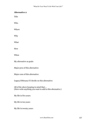 “What Do Your Want To Do With Your Life?”
www.HansGlint.com 107
Alternative 2
Title
Who
Where
Why
What
How
When
My alternative as goals:
Major pros of this alternative:
Major cons of this alternative:
Legacy/Obituary if I decide on this alternative:
All of the above keeping in mind that:…
(Here write anything you want to add to this alternative.)
My life in five years:
My life in ten years:
My life in twenty years:
 