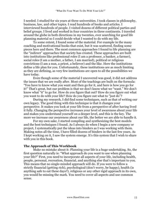 “What Do Your Want To Do With Your Life?”
www.HansGlint.com 11
I needed. I studied for six years at three universities. I took classes in philosophy,
business, law, and other topics. I read hundreds of books and articles. I
interviewed hundreds of people. I visited dozens of different political parties and
belief groups. I lived and worked in four countries in three continents. I traveled
around the globe in both directions in my twenties, ever searching for good life
planning material so I could decide what I wanted to do with my life.
To some extent, I found some of the material. For example in the many
coaching and motivational books that exist, but it was scattered, finding some
pieces here and there. The most common approaches I found to life planning are
the “indirect” approaches that society has created. These approaches are built
into institutions like professional roles (I am a professor, a banker, a farmer),
social roles (I am a mother, a father, I am married), political or religious
convictions (I am a nun, a priest, a believer) and the like. Here the institutions
define a life plan for you. Unfortunately, these institutions are as much limiting
as they are defining, as very few institutions are open to all the possibilities we
have today.
Even though some of the material I uncovered was good, it did not address
the issues that we are really after. Most of the teachings are built on the formula:
“You have to know what you want and then go for it, and here is how you go for
it!” That’s great, but our problem is that we don’t know what we “want.” We don’t
know what “it” to go for. How do you figure that out? How do you figure out what
you want to do with your life? How do you figure out what to “just do”?
During my research, I did find some techniques, such as that of writing our
own legacy. The good thing with this technique is that it changes your
perspective. It makes you look at your life from a perspective of after having lived
it fully. Changing the perspective increases your level of awareness about your life
and makes you understand yourself on a deeper level, and this is the key. The
more we increase our awareness about our life, the better we are able to handle it.
For my own sake, I started compiling and synthesizing the best models
and the best techniques I found. As I always do when I begin a new company or
project, I systematically put the ideas into binders as I was working with them.
Making notes all the time, I have filled dozens of binders in the last few years. As
I kept working on it, I saw the system emerge. It’s this system that I wish to share
with you in this book.
The Approach of This Workbook
Make no mistake about it: Planning your life is a huge undertaking. So, the
first question naturally is: “What approach do you want to use when planning
your life?” First, you need to incorporate all aspects of your life, including health,
people, personal, recreation, financial, and anything else that’s important to you.
This means that no single-minded approach will do. If you were to follow a
strictly financial (getting rich), psychological (don’t worry, be happy), health (is
anything safe to eat these days?), religious or any other rigid approach in its own,
you would be missing the mark. You need to cover all aspects and use common
sense.
 