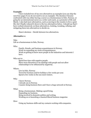 “What Do Your Want To Do With Your Life?”
www.HansGlint.com 111
Example:
I have included two of my own alternatives as examples (you can skip the
next four pages if you do not need to see an example). The decision I became
confronted with was either having a career as a businessman in Oslo, Norway, or
going for an international career as a writer and coach, as a promoter of life and
liberty. I also had more alternatives, such as moving to the country to live a quiet
life, but I finally reduced it down to the two alternatives below. I should say that I
have worked extensively on these alternatives, twisting, tweaking, refining, and
mitigating them into alternatives to decide on.
Hans’s decision – Decide between two alternatives.
Alternative 1:
Title:
Life as a businessman in Oslo, Norway.
Who:
Family, friends, and business acquaintances in Norway.
Work on expanding my circle of acquaintances.
Work on getting to know more people in the industries and interests I
have.
Who not to:
Spend less time with negative people.
Show more discretion in my dealings with people and not allow
relationships to be influenced by negativity.
Where:
Live in Oslo, Norway.
Travel for business and for holidays a few weeks per year.
Spend a few weeks in the sun most winters.
Why:
I know Norway.
I already am in Norway.
I master doing business there and I have a huge network in Norway.
What:
Being a businessman. Making a good living.
Expanding my business.
Being involved in domestic politics and writing.
Working on re-launching a classical liberal business magazine.
How:
Using my business skills and my contacts working with companies.
 