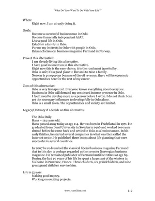“What Do Your Want To Do With Your Life?”
www.HansGlint.com 112
When:
Right now. I am already doing it.
Goals:
Become a successful businessman in Oslo.
Become financially independent ASAP.
Live a good life in Oslo.
Establish a family in Oslo.
Pursue my interests in Oslo with people in Oslo.
Relaunch classical business magazine Farmand in Norway.
Pros of this alternative:
I am already living this alternative.
I have good momentum in this alternative.
Right now this is the easy choice; it is the road most traveled by.
Oslo is safe; it’s a good place to live and to raise a family.
Norway is prosperous because of the oil revenue; there will be economic
opportunities here for the rest of my career.
Cons of this alternative:
Oslo is very transparent. Everyone knows everything about everyone.
Business in Oslo will demand my continued intense presence in Oslo.
I feel I need to develop more as a person before I settle. I do not think I can
get the necessary influences to develop fully in Oslo alone.
Oslo is a small town. The opportunities and variety are limited.
Legacy/Obituary if I decide on this alternative:
The Oslo Daily
Hans – 114 years old.
Hans passed away today at age 114. He was born in Fredrikstad in 1971. He
graduated from Lund University in Sweden in 1996 and worked two years
abroad before he came back and settled in Oslo as a businessman. In his
early thirties, he started several companies in what was then called the
Internet sector. He published three books about life planning that were
successful in several countries.
In 2007 he re-launched the classical liberal business magazine Farmand
that to this day is perhaps regarded as the premier Norwegian business
magazine. He remained publisher of Farmand until he retired at age 89.
During the last 40 years of his life he spent a large part of the winters in
his home in Provence, France. Three children, six grandchildren, and nine
great grand children survive him.
Life in 5 years:
Making good money.
Working on exciting projects.
 