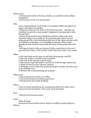 “What Do Your Want To Do With Your Life?”
www.HansGlint.com 114
Where not to:
I will not spend winter in Norway, Sweden, or anywhere in the northern
hemisphere.
I will not move to the U.S. permanently.
Why:
I am a classical liberal. I truly believe in mankind’s ability and right to be
happy and I believe in freedom.
I believe the What Do You Want To Do With Your Life? – Life Plan can
contribute massively to many people’s happiness by giving people a plan
for their lives.
I believe the promotion and revitalization of these values is the most
important thing I can possibly do. By promoting these ideas I am not
giving people fish, I am reminding people how to fish. Ideas rule the world,
and with the wrong ideas, we are heading for disaster. What could I
possibly do that would be more productive than to help people plan their
life?
I will spend winters in the sun because I feel so much better in the sun. I
get much more done. I will avoid the winter blues that comes every winter.
What:
I will write books and do tapes on self-help, life planning, and NLP.
I will write articles on business and economics.
I will work on the Internet to get leverage.
I will continue to provide better e-mail to the world through runbox.com.
I will get involved in more Internet ventures.
I will design an ever-improving system for people to decide what they want
to do with their lives.
I will travel the world promoting the program.
What not to:
I will not spend a lot of time in an office.
I will not be tied down by tedious paperwork.
I will spend less time inside buildings.
When:
I have to release myself from my commitments before the winter starts.
I have to be free by October. I have to be out by December
How:
I will move my business online.
Goals:
Write the book.
Promote the book and the system. Reach 100 million people during my
lifetime.
 