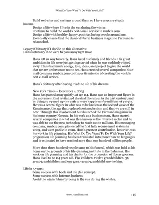 “What Do Your Want To Do With Your Life?”
www.HansGlint.com 115
Build web sites and systems around them so I have a secure steady
income.
Design a life where I live in the sun during the winter.
Continue to build the world’s best e-mail service in runbox.com.
Design a life with healthy, happy, positive, loving people around me.
Eventually ensure that the classical liberal business magazine Farmand is
relaunched.
Legacy/Obituary if I decide on this alternative:
Hans’s obituary if he were to pass away right now:
Hans left us way too early. Hans loved his family and friends. His great
ambitions in life were just getting started when he was suddenly ripped
away. Hans had much energy, love, ideas, and project to give the world
that we are unfortunate not to see. Hans created several companies; his e-
mail company runbox.com continues its mission of creating the world’s
best e-mail service.
Hans’s obituary after having lived the life of his dreams:
New York Times – December 4, 2085
Hans has passed away quietly, at age 114. Hans was an important figure in
the movement that revitalized classical liberalism in the 21st century, and
by doing so opened up the path to more happiness for millions of people.
He was a central figure in what was to be known as the second wave of the
Renaissance, the age that replaced postmodernism and that we are still in
now. Through this involvement he relaunched the Farmand magazine in
his home country Norway. In his work as a businessman, Hans started
several companies in what was then known as the Internet sector and he
was able to use the new technology to reach out to millions. His messaging
company, runbox.com, pioneered the first fully secure email system in
2009, and went public in 2010. Hans’s greatest contribution, however, was
his work in life planning. His What Do You Want To Do With Your Life?
program on life planning has been translated into more than 20 languages
and is estimated to have reached more than one hundred million people.
More than three hundred people came to his funeral, which was held at his
home on the grounds of his life-planning institute in the Bahamas. His
work on life planning and his charity for the promotion of liberty goes on.
Hans lived to be 114 years old. Five children, twelve grandchildren, 36
great-grandchildren and one great–great-grandchild survive him.
Life in 5 years:
Some success with book and life plan concept.
Some success with Internet business.
Avoid the winter blues by being in the sun during the winter.
 