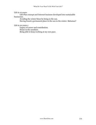 “What Do Your Want To Do With Your Life?”
www.HansGlint.com 116
Life in 10 years:
Life Plan concept and Internet business developed into sustainable
businesses.
Avoiding the winter blues by being in the sun.
Having found a permanent place in the sun in the winter. Bahamas?
Life in 20 years+:
Legacy of career and contribution.
Home in the sunshine.
Being able to keep working at my own pace.
 