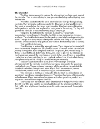 “What Do Your Want To Do With Your Life?”
www.HansGlint.com 117
The Checklist
The time has now come to analyze the alternatives you have made against
the checklist. This is a crucial step in your process of refining and mitigating your
alternatives.
When test pilots take to the air in a new airplane they go through a long
checklist. They are ready on the runway to fly. They have a clear goal for where
they want to go and what they want to accomplish. They have years of training
and experience, and the new airplane has been years in the making. Yet they still
go over the checklist to make sure everything is okay to go.
The pilots did not make the checklist themselves. The aircraft
manufacturer compiles and refines the checklist as new information becomes
available. The checklist is the combined experience and wisdom of operating the
plane. They go over every aspect of the plane and the plan to fly it. If they can’t
answer a crucial question, they go back and work in it before they take to the sky.
You want to do the same.
Your life plan is unique like a new airplane. There has never been and will
never be someone like you or a life plan like yours. We are all on our own unique
journey through life. Your test plane is still on the ground, but you are ready to
decide to take to the air. Before you decide, you want to go over the checklist to
check your plan against the experience of people before you. If there is something
crucial that you have not thought over, go back and work on it instead of risking
your plane and your life taking to the sky before you are ready.
You have your alternatives clear. Now you want to go over your
alternatives with the checklist to see if you have good answers to the questions
you find relevant. You do not need to answer all the questions; the point of the
exercise is to initiate thoughts and ideas. If you don’t have answers you are
satisfied with you will want to keep working on your alternatives.
This checklist is not final or complete. The checklist is a compilation of
questions I have found important to answer. You might find some of them useful
and others not. If you have other dimensions and other questions you feel are
important then add them to your checklist.
You will by now have at least a few alternatives of things you would like to
do with your life. You want to use the checklist on all the alternatives that you
find viable. You might want to adjust your alternatives as you work through the
checklist.
 