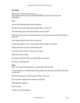 “What Do Your Want To Do With Your Life?”
www.HansGlint.com 118
Checklist
This is the checklist to alternative: #_______
(You might want to print or copy the checklist so you have one for each
alternative.)
Title:
Answer the following about this alternative:
Do I get truly excited about these goals? Why or why not?
How does this goal excite both my brain and my heart?
Will I enjoy the journey towards the goal as well as the arrival at the goal? Why or
why not?
Am I being realistic here? Why or why not?
Is this goal realistic or am I just hoping? What makes me say this?
When will I know if I have reached the goal?
If I reach it early, what is a natural next step?
What will I do if it fails?
Is this goal coherent with my values? Why or why not?
Do I have a backup plan?
Who
How can I share this alternative as a goal with other people?
Is this alternative something that other people can take part in as their own? Why
or why not?
Will I be dependent on other people? Why or why not?
Do I need the support from someone to do this?
Will I get this support?
Have I asked?
Is there a risk of loneliness?
 