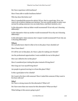 “What Do Your Want To Do With Your Life?”
www.HansGlint.com 119
Do I have experience with loneliness?
Have I been able to tackle loneliness before?
Who has done this before me?
Have I consulted this person for advice? (If yes, that is a good sign. If no, you
want to do so before making your decision. You can consult people in many ways
not just by asking someone; you can study them, read their memoirs, etc.)
Is this alternative what my father would recommend? If not why am I choosing
differently?
Is this alternative what my mother would recommend? If no why am I choosing
differently?
Is this alternative what someone else I respect would recommend? If not why am
I choosing differently?
Where
Do I actually know what it is like to live in the place I have decided on?
Have I been there?
If I will be new in that place, do I have a plan for making new friends?
Are the professional opportunities I want available for me in this place?
How can I afford to live in this place?
Have I considered just visiting this place instead of living there?
How long can I see myself living there?
Are people in general moving to or from this place? Why?
Is this a good place to for a family?
Do I want to live here with someone? Have I asked this someone if they want to
live here with me?
Why?
Do I have a strong reason for this alternative? What is it?
Do I have more than one reason for this alternative? What are they?
What feelings is this answer going to give?
 