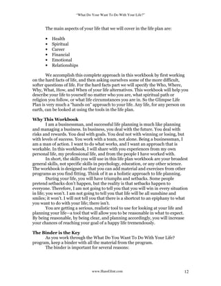 “What Do Your Want To Do With Your Life?”
www.HansGlint.com 12
The main aspects of your life that we will cover in the life plan are:
• Health
• Spiritual
• Career
• Financial
• Emotional
• Relationships
We accomplish this complete approach in this workbook by first working
on the hard facts of life, and then asking ourselves some of the more difficult,
softer questions of life. For the hard facts part we will specify the Who, Where,
Why, What, How, and When of your life alternatives. This workbook will help you
describe your life to yourself no matter who you are, what spiritual path or
religion you follow, or what life circumstances you are in. So the Glimpse Life
Plan is very much a “hands on” approach to your life. Any life, for any person on
earth, can be looked at using the tools in the life plan.
Why This Workbook
I am a businessman, and successful life planning is much like planning
and managing a business. In business, you deal with the future. You deal with
risks and rewards. You deal with goals. You deal not with winning or losing, but
with levels of success. You work with a team, not alone. Being a businessman, I
am a man of action. I want to do what works, and I want an approach that is
workable. In this workbook, I will share with you experiences from my own
personal life, my professional life, and from the people I have worked with.
In short, the skills you will use in this life plan workbook are your broadest
general skills, not specific skills in psychology, education, or any other science.
The workbook is designed so that you can add material and exercises from other
programs as you find fitting. Think of it as a holistic approach to life planning.
During your life, you will have triumphs and setbacks. Some people
pretend setbacks don’t happen, but the reality is that setbacks happen to
everyone. Therefore, I am not going to tell you that you will win in every situation
in life; you won’t. I am not going to tell you that life will be all sunshine and
smiles; it won’t. I will not tell you that there is a shortcut to an epiphany to what
you want to do with your life; there isn’t.
You are getting a serious, realistic tool to use for looking at your life and
planning your life—a tool that will allow you to be reasonable in what to expect.
By being reasonable, by being clear, and planning accordingly, you will increase
your chances of reaching your goal of a happy life tremendously.
The Binder is the Key
As you work through the What Do You Want To Do With Your Life?
program, keep a binder with all the material from the program.
The binder is important for several reasons:
 