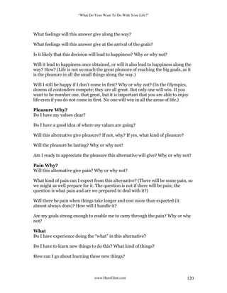 “What Do Your Want To Do With Your Life?”
www.HansGlint.com 120
What feelings will this answer give along the way?
What feelings will this answer give at the arrival of the goals?
Is it likely that this decision will lead to happiness? Why or why not?
Will it lead to happiness once obtained, or will it also lead to happiness along the
way? How? (Life is not so much the great pleasure of reaching the big goals, as it
is the pleasure in all the small things along the way.)
Will I still be happy if I don’t come in first? Why or why not? (In the Olympics,
dozens of contenders compete; they are all great. But only one will win. If you
want to be number one, that great, but it is important that you are able to enjoy
life even if you do not come in first. No one will win in all the areas of life.)
Pleasure Why?
Do I have my values clear?
Do I have a good idea of where my values are going?
Will this alternative give pleasure? If not, why? If yes, what kind of pleasure?
Will the pleasure be lasting? Why or why not?
Am I ready to appreciate the pleasure this alternative will give? Why or why not?
Pain Why?
Will this alternative give pain? Why or why not?
What kind of pain can I expect from this alternative? (There will be some pain, so
we might as well prepare for it. The question is not if there will be pain; the
question is what pain and are we prepared to deal with it?)
Will there be pain when things take longer and cost more than expected (it
almost always does)? How will I handle it?
Are my goals strong enough to enable me to carry through the pain? Why or why
not?
What
Do I have experience doing the “what” in this alternative?
Do I have to learn new things to do this? What kind of things?
How can I go about learning these new things?
 