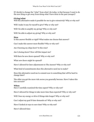 “What Do Your Want To Do With Your Life?”
www.HansGlint.com 121
If I decide to change the “what” from what I do today, is that because I want to do
the new thing or get away from doing what I have done in the past (escape)?
Giving/what
Will this alternative make it possible for me to give extensively? Why or why not?
Will I make it easy for myself to give? Why or why not?
Will I be able to amplify my giving? Why or why not?
Will I be able to adjust my giving? Why or why not?
How
Is this answer flexible or rigid? What makes me choose that answer?
Can I make this answer more flexible? Why or why not?
Am I burning my ships here? Is this wise?
Am I closing doors? How will this impact me?
Will there be new doors opened? Why or why not?
What new doors might be opened?
Have I allowed for later adjustments to The Answer? Why or why not?
What kind of commitments does this alternative need me to make?
Does this alternative need me to commit now to something that will be hard to
change later?
The older you get the more risk averse you generally become. Have I taken this
into account?
When
Have I carefully examined the time aspect? Why or why not?
Have I allowed for things to take more time than expected? Why or why not?
Will I lose my energy or drive if things take longer? Why or why not?
Can I adjust my goal if time demands so? Why or why not?
Have I looked at ways to save time? Why or why not?
Have I allowed time:
 