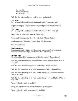 “What Do Your Want To Do With Your Life?”
www.HansGlint.com 122
For myself?
For my loved ones?
For relaxing?
Will this alternative make time work for me or against me?
The pros
Do I have a good idea of the pros for this alternative? What are they?
Expect serendipity. Might there be unexpected pros? What could they be?
The cons
Do I have a good idea of the cons for this alternative? What are they?
Might there be unexpected cons? What are they?
What am I choosing away? Can I live with that? Why or why not?
Am I conscious of the things I cannot do in this alternative?
Can I live with that?
Interests/Why
Does this alternative involve working with at least some of the things that
naturally interest me? If yes, which ones? If no, is that okay?
Health/How
Have I considered the health aspect of this alternative? Why or why not?
Will this alternative give good possibilities for having excellent health? Why or
why not?
Will this alternative encourage me to live healthy? Why or why not?
Will this alternative help me to avoid poisons to my body? Why or why not?
Will this alternative help me to live a healthy lifestyle with adequate exercise?
Why or why not?
Will this alternative help me to live a healthy lifestyle with healthy food? Why or
why not?
What I will do if I get ill for a while?
Is my goal adjustable if my health changes? Why or why not?
What I will do if I get ill or permanently disabled?
 
