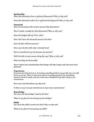“What Do Your Want To Do With Your Life?”
www.HansGlint.com 123
Spirituality
Does this alternative have a spiritual dimension? Why or why not?
Does this alternative allow for a spiritual development? Why or why not?
Financial
How much money will I need to pursue this alternative?
Have I made a budget for this alternative? Why or why not?
Does the budget add up? If no, why?
How will I have the financial means to do this?
Can I do this with less money?
How can I do this with what I already have?
Have I considered ways to increase my income?
Will I be able to save money along the way? Why or why not?
Who can help me financially?
Have I taken into consideration that things will take longer and cost more than
planned?
Experience
You learn by trial and error. In testing something before you go full out, you will
learn as you go. There is also great power in getting started. Get something
started, however small, and you come into a feedback loop that will give you
momentum.
How can I test this before I go flat out?
Is there a way I can get started now so I get some momentum?
Knowledge
Do I have the knowledge I need to do this?
What is my plan for increasing my knowledge?
Skills
Do I have the skills I need to do this? Why or why not?
What is my plan for increasing my skills?
 