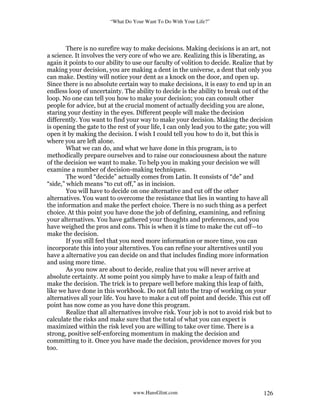 “What Do Your Want To Do With Your Life?”
www.HansGlint.com 126
There is no surefire way to make decisions. Making decisions is an art, not
a science. It involves the very core of who we are. Realizing this is liberating, as
again it points to our ability to use our faculty of volition to decide. Realize that by
making your decision, you are making a dent in the universe, a dent that only you
can make. Destiny will notice your dent as a knock on the door, and open up.
Since there is no absolute certain way to make decisions, it is easy to end up in an
endless loop of uncertainty. The ability to decide is the ability to break out of the
loop. No one can tell you how to make your decision; you can consult other
people for advice, but at the crucial moment of actually deciding you are alone,
staring your destiny in the eyes. Different people will make the decision
differently. You want to find your way to make your decision. Making the decision
is opening the gate to the rest of your life, I can only lead you to the gate; you will
open it by making the decision. I wish I could tell you how to do it, but this is
where you are left alone.
What we can do, and what we have done in this program, is to
methodically prepare ourselves and to raise our consciousness about the nature
of the decision we want to make. To help you in making your decision we will
examine a number of decision-making techniques.
The word “decide” actually comes from Latin. It consists of “de” and
“side,” which means “to cut off,” as in incision.
You will have to decide on one alternative and cut off the other
alternatives. You want to overcome the resistance that lies in wanting to have all
the information and make the perfect choice. There is no such thing as a perfect
choice. At this point you have done the job of defining, examining, and refining
your alternatives. You have gathered your thoughts and preferences, and you
have weighed the pros and cons. This is when it is time to make the cut off—to
make the decision.
If you still feel that you need more information or more time, you can
incorporate this into your alterntives. You can refine your alterntives until you
have a alternative you can decide on and that includes finding more information
and using more time.
As you now are about to decide, realize that you will never arrive at
absolute certainty. At some point you simply have to make a leap of faith and
make the decision. The trick is to prepare well before making this leap of faith,
like we have done in this workbook. Do not fall into the trap of working on your
alternatives all your life. You have to make a cut off point and decide. This cut off
point has now come as you have done this program.
Realize that all alternatives involve risk. Your job is not to avoid risk but to
calculate the risks and make sure that the total of what you can expect is
maximized within the risk level you are willing to take over time. There is a
strong, positive self-enforcing momentum in making the decision and
committing to it. Once you have made the decision, providence moves for you
too.
 