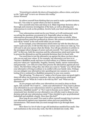 “What Do Your Want To Do With Your Life?”
www.HansGlint.com 127
"Commitment unlocks the doors of imagination, allows vision, and gives
us the "right stuff" to turn our dreams into reality.”
James Womack
So relieve yourself from thinking that you need to make a perfect decision.
You can’t. You come to a point where you have to decide.
Give yourself some time and sleep on it. Make important decisions after a
thorough and conscious investigation of the facts, as well as allowing your
subconscious to work on the problem. Involve both your heart and mind in this
process.
Your subconscious mind can be your friend, as it will continuously work
on solving the questions you present to it. Especially when we sleep, the
subconscious processes all the input it has gotten and works on results. When
your subconscious mind has produced an answer, this answer is awarded to you
and will be “tested” in the real world while you are awake.
If, for example, your subconscious mind comes up with the idea that you
need to quit your job, it will test this idea in various ways when you wake up. You
will want to ask your spouse what she thinks. You will pay attention to articles in
the newspaper about changes of career and ask yourself, “Do I want to quit my
job?” In this way, both the conscious and the subconscious mind need some time
to process the alternatives and the potential decisions that it is faced with.
You need time to test the alternative up against the ideas you have about
who you are and your values. If, for example, one alternative you have is to
“become a Buddhist monk and move to total solitary in a Tibetan monastery,”
and your values are “spirituality, frugality, honesty, family, nature conservation,
and generosity,” you will over some time process the alternatives against all your
values. The first three will go fine, but when you come to “family” you will see that
your alternative of living in solitary is in conflict with your family value. Perhaps
you can mitigate your alternatives into spending just one summer as a monk, or
testing it for a weekend in a Buddhist monastery in your own country.
The old saying, “To sleep on it,” makes a lot of sense since one good night’s
sleep will allow you to process a question. Ask your subconscious mind good
questions, such as “What do I want to do with my life?” and “What are my
alternatives?”
As you prepare and refine your alternatives you need to sleep on them
again. Ask yourself “Do I want to…. (state your alternative)?” (You want to phrase
your alternatives to your subconscious mind in a question form, like “Do I want
to become a Buddhist monk?” or “Do I want to become an ice skater?” When you
consciously have decided on your alternative you will also want to sleep on your
decision and ask your subconscious mind “I have decided to give up professional
basketball and establish a family. How does this feel?”
How long do you need? You want to allow yourself enough time to process
your alternatives against your important values and your particular life
circumstances. This means that you need enough time to go through these
elements.
Here there is a lot of value in age-old institutions mankind has made. One
such institution is the seven-day week. Our life is divided into weeks. This
 