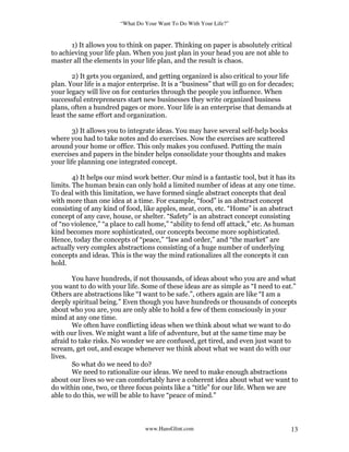 “What Do Your Want To Do With Your Life?”
www.HansGlint.com 13
1) It allows you to think on paper. Thinking on paper is absolutely critical
to achieving your life plan. When you just plan in your head you are not able to
master all the elements in your life plan, and the result is chaos.
2) It gets you organized, and getting organized is also critical to your life
plan. Your life is a major enterprise. It is a “business” that will go on for decades;
your legacy will live on for centuries through the people you influence. When
successful entrepreneurs start new businesses they write organized business
plans, often a hundred pages or more. Your life is an enterprise that demands at
least the same effort and organization.
3) It allows you to integrate ideas. You may have several self-help books
where you had to take notes and do exercises. Now the exercises are scattered
around your home or office. This only makes you confused. Putting the main
exercises and papers in the binder helps consolidate your thoughts and makes
your life planning one integrated concept.
4) It helps our mind work better. Our mind is a fantastic tool, but it has its
limits. The human brain can only hold a limited number of ideas at any one time.
To deal with this limitation, we have formed single abstract concepts that deal
with more than one idea at a time. For example, “food” is an abstract concept
consisting of any kind of food, like apples, meat, corn, etc. “Home” is an abstract
concept of any cave, house, or shelter. “Safety” is an abstract concept consisting
of “no violence,” “a place to call home,” “ability to fend off attack,” etc. As human
kind becomes more sophisticated, our concepts become more sophisticated.
Hence, today the concepts of “peace,” “law and order,” and “the market” are
actually very complex abstractions consisting of a huge number of underlying
concepts and ideas. This is the way the mind rationalizes all the concepts it can
hold.
You have hundreds, if not thousands, of ideas about who you are and what
you want to do with your life. Some of these ideas are as simple as “I need to eat.”
Others are abstractions like “I want to be safe.”, others again are like “I am a
deeply spiritual being.” Even though you have hundreds or thousands of concepts
about who you are, you are only able to hold a few of them consciously in your
mind at any one time.
We often have conflicting ideas when we think about what we want to do
with our lives. We might want a life of adventure, but at the same time may be
afraid to take risks. No wonder we are confused, get tired, and even just want to
scream, get out, and escape whenever we think about what we want do with our
lives.
So what do we need to do?
We need to rationalize our ideas. We need to make enough abstractions
about our lives so we can comfortably have a coherent idea about what we want to
do within one, two, or three focus points like a “title” for our life. When we are
able to do this, we will be able to have “peace of mind.”
 