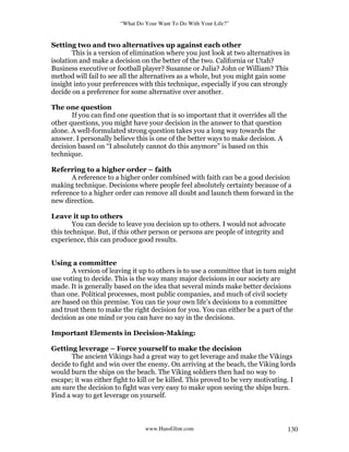 “What Do Your Want To Do With Your Life?”
www.HansGlint.com 130
Setting two and two alternatives up against each other
This is a version of elimination where you just look at two alternatives in
isolation and make a decision on the better of the two. California or Utah?
Business executive or football player? Susanne or Julia? John or William? This
method will fail to see all the alternatives as a whole, but you might gain some
insight into your preferences with this technique, especially if you can strongly
decide on a preference for some alternative over another.
The one question
If you can find one question that is so important that it overrides all the
other questions, you might have your decision in the answer to that question
alone. A well-formulated strong question takes you a long way towards the
answer. I personally believe this is one of the better ways to make decision. A
decision based on “I absolutely cannot do this anymore” is based on this
technique.
Referring to a higher order – faith
A reference to a higher order combined with faith can be a good decision
making technique. Decisions where people feel absolutely certainty because of a
reference to a higher order can remove all doubt and launch them forward in the
new direction.
Leave it up to others
You can decide to leave you decision up to others. I would not advocate
this technique. But, if this other person or persons are people of integrity and
experience, this can produce good results.
Using a committee
A version of leaving it up to others is to use a committee that in turn might
use voting to decide. This is the way many major decisions in our society are
made. It is generally based on the idea that several minds make better decisions
than one. Political processes, most public companies, and much of civil society
are based on this premise. You can tie your own life’s decisions to a committee
and trust them to make the right decision for you. You can either be a part of the
decision as one mind or you can have no say in the decisions.
Important Elements in Decision-Making:
Getting leverage – Force yourself to make the decision
The ancient Vikings had a great way to get leverage and make the Vikings
decide to fight and win over the enemy. On arriving at the beach, the Viking lords
would burn the ships on the beach. The Viking soldiers then had no way to
escape; it was either fight to kill or be killed. This proved to be very motivating. I
am sure the decision to fight was very easy to make upon seeing the ships burn.
Find a way to get leverage on yourself.
 