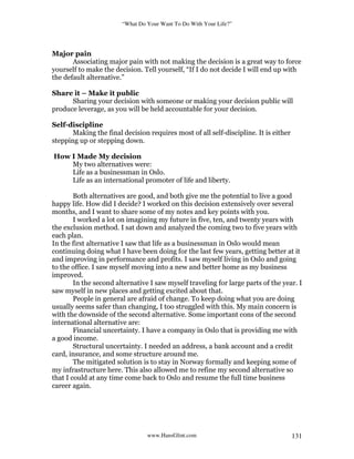 “What Do Your Want To Do With Your Life?”
www.HansGlint.com 131
Major pain
Associating major pain with not making the decision is a great way to force
yourself to make the decision. Tell yourself, “If I do not decide I will end up with
the default alternative.”
Share it – Make it public
Sharing your decision with someone or making your decision public will
produce leverage, as you will be held accountable for your decision.
Self-discipline
Making the final decision requires most of all self-discipline. It is either
stepping up or stepping down.
How I Made My decision
My two alternatives were:
Life as a businessman in Oslo.
Life as an international promoter of life and liberty.
Both alternatives are good, and both give me the potential to live a good
happy life. How did I decide? I worked on this decision extensively over several
months, and I want to share some of my notes and key points with you.
I worked a lot on imagining my future in five, ten, and twenty years with
the exclusion method. I sat down and analyzed the coming two to five years with
each plan.
In the first alternative I saw that life as a businessman in Oslo would mean
continuing doing what I have been doing for the last few years, getting better at it
and improving in performance and profits. I saw myself living in Oslo and going
to the office. I saw myself moving into a new and better home as my business
improved.
In the second alternative I saw myself traveling for large parts of the year. I
saw myself in new places and getting excited about that.
People in general are afraid of change. To keep doing what you are doing
usually seems safer than changing, I too struggled with this. My main concern is
with the downside of the second alternative. Some important cons of the second
international alternative are:
Financial uncertainty. I have a company in Oslo that is providing me with
a good income.
Structural uncertainty. I needed an address, a bank account and a credit
card, insurance, and some structure around me.
The mitigated solution is to stay in Norway formally and keeping some of
my infrastructure here. This also allowed me to refine my second alternative so
that I could at any time come back to Oslo and resume the full time business
career again.
 