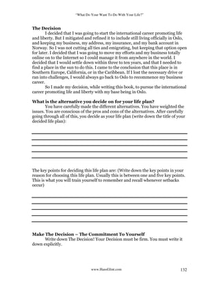 “What Do Your Want To Do With Your Life?”
www.HansGlint.com 132
The Decision
I decided that I was going to start the international career promoting life
and liberty. But I mitigated and refined it to include still living officially in Oslo,
and keeping my business, my address, my insurance, and my bank account in
Norway. So I was not cutting all ties and emigrating, but keeping that option open
for later. I decided that I was going to move my efforts and my business totally
online on to the Internet so I could manage it from anywhere in the world. I
decided that I would settle down within three to ten years, and that I needed to
find a place in the sun to do this. I came to the conclusion that this place is in
Southern Europe, California, or in the Caribbean. If I lost the necessary drive or
ran into challenges, I would always go back to Oslo to recommence my business
career.
So I made my decision, while writing this book, to pursue the international
career promoting life and liberty with my base being in Oslo.
What is the alternative you decide on for your life plan?
You have carefully made the different alternatives. You have weighted the
issues. You are conscious of the pros and cons of the alternatives. After carefully
going through all of this, you decide as your life plan (write down the title of your
decided life plan):
The key points for deciding this life plan are: (Write down the key points in your
reason for choosing this life plan. Usually this is between one and five key points.
This is what you will train yourself to remember and recall whenever setbacks
occur)
Make The Decision – The Commitment To Yourself
Write down The Decision! Your Decision must be firm. You must write it
down explicitly.
 