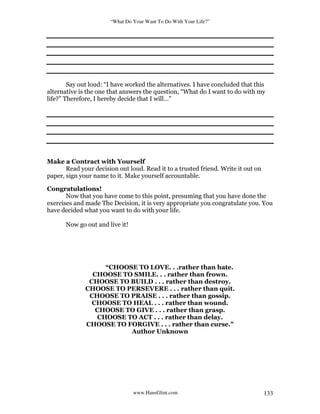 “What Do Your Want To Do With Your Life?”
www.HansGlint.com 133
Say out loud: “I have worked the alternatives. I have concluded that this
alternative is the one that answers the question, “What do I want to do with my
life?” Therefore, I hereby decide that I will…”
Make a Contract with Yourself
Read your decision out loud. Read it to a trusted friend. Write it out on
paper, sign your name to it. Make yourself accountable.
Congratulations!
Now that you have come to this point, presuming that you have done the
exercises and made The Decision, it is very appropriate you congratulate you. You
have decided what you want to do with your life.
Now go out and live it!
“CHOOSE TO LOVE. . .rather than hate.
CHOOSE TO SMILE. . . rather than frown.
CHOOSE TO BUILD . . . rather than destroy.
CHOOSE TO PERSEVERE . . . rather than quit.
CHOOSE TO PRAISE . . . rather than gossip.
CHOOSE TO HEAL . . . rather than wound.
CHOOSE TO GIVE . . . rather than grasp.
CHOOSE TO ACT . . . rather than delay.
CHOOSE TO FORGIVE . . . rather than curse."
Author Unknown
 