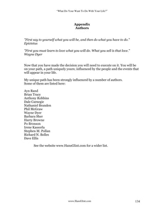 “What Do Your Want To Do With Your Life?”
www.HansGlint.com 134
Appendix
Authors
”First say to yourself what you will be, and then do what you have to do.”
Epictetus
”First you must learn to love what you will do. What you sell is that love.”
Wayne Dyer
Now that you have made the decision you will need to execute on it. You will be
on your path, a path uniquely yours; influenced by the people and the events that
will appear in your life.
My unique path has been strongly influenced by a number of authors.
Some of them are listed here:
Ayn Rand
Brian Tracy
Anthony Robbins
Dale Carnegie
Nathaniel Branden
Phil McGraw
Wayne Dyer
Barbara Sher
Harry Browne
Po Bronson
Irene Kassorla
Stephen M. Pollan
Richard N. Bolles
Dave Ellis
See the website www.HansGlint.com for a wider list.
 