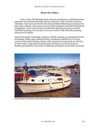 “What Do Your Want To Do With Your Life?”
www.HansGlint.com 135
About The Author
I am a writer, life planning coach, internet entrepreneur, and businessman
who share my time between Oslo, Norway; Park City, Utah; and San Francisco,
California. I have been involved in the classical liberal (libertarian) movement for
more than a decade, with a focus on personal development and individual pursuit
of happiness. I love to travel and to conduct life-planning seminars as well as
individual coaching. You can have me at your event to talk about life planning,
contact me for details.
Apart from people, technology, business, and life coaching, my personal interests
are boating, skiing, dogs, classical history, architecture and fine art. So if you
want to invite me for boating, skiing or the enjoyment of some fresh air, feel free
to send a note. I majored in business and economics at Lund University of
Sweden and studied at University of California at Berkeley and at Oslo University.
On the deck of my boat in the Oslo Fjord.
 