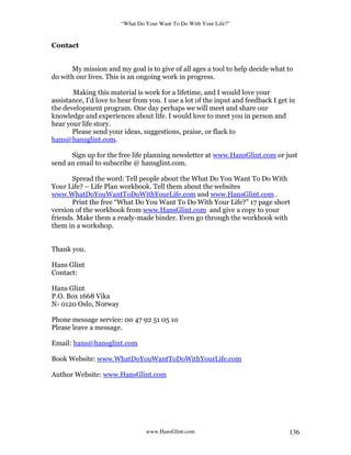 “What Do Your Want To Do With Your Life?”
www.HansGlint.com 136
Contact
My mission and my goal is to give of all ages a tool to help decide what to
do with our lives. This is an ongoing work in progress.
Making this material is work for a lifetime, and I would love your
assistance, I’d love to hear from you. I use a lot of the input and feedback I get in
the development program. One day perhaps we will meet and share our
knowledge and experiences about life. I would love to meet you in person and
hear your life story.
Please send your ideas, suggestions, praise, or flack to
hans@hansglint.com.
Sign up for the free life planning newsletter at www.HansGlint.com or just
send an email to subscribe @ hansglint.com.
Spread the word: Tell people about the What Do You Want To Do With
Your Life? – Life Plan workbook. Tell them about the websites
www.WhatDoYouWantToDoWithYourLife.com and www.HansGlint.com .
Print the free “What Do You Want To Do With Your Life?” 17 page short
version of the workbook from www.HansGlint.com and give a copy to your
friends. Make them a ready-made binder. Even go through the workbook with
them in a workshop.
Thank you.
Hans Glint
Contact:
Hans Glint
P.O. Box 1668 Vika
N- 0120 Oslo, Norway
Phone message service: 00 47 92 51 05 10
Please leave a message.
Email: hans@hansglint.com
Book Website: www.WhatDoYouWantToDoWithYourLife.com
Author Website: www.HansGlint.com
 