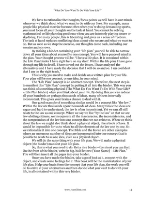 “What Do Your Want To Do With Your Life?”
www.HansGlint.com 14
We have to rationalize the thoughts/focus points we will have in our minds
whenever we think about what we want to do with our lives. For example, many
people like physical exercise because often when you’re doing demanding sports,
you must focus all your thoughts on the task at hand. You cannot be solving
mathematical or life planning problems when you are intensely playing soccer or
skydiving. For many people, this is liberating and gives us a sense of freedom.
The task at hand replaces conflicting ideas about who we are and what we want to
do. But as soon as we stop the exercise, our thoughts come back, including our
worries and sorrows.
By making a binder containing your “life plan” you will be able to narrow
down all your ideas about yourself to one concept. You will have peace of mind in
the plan. Your thought process will be: “I have a life plan. It is contained within
the Life Plan binder I have right here on my shelf. Within the life plan I have gone
through my life in detail. I have sorted out the issues. I have analyzed the
alternatives and I have made the decision that I will do so and so. I am confident
that I am on the right track.”
This is why you need to make and decide on a written plan for your life.
Your plan will be one concept, or one idea, in your mind.
The “Life Plan” concept is an abstract concept. Therefore, the next step is
to manifest this “Life Plan” concept by putting it all into the binder. This way you
can think of something physical (The What Do You Want To Do With Your Life?
– Life Plan binder) when you think about your life. By doing this you can reduce
all your hundreds or perhaps thousands of ideas, many of them internally
inconsistent. This gives your brain a chance to deal with it.
One good example of something similar would be a concept like “the law.”
Within the law are thousands upon thousands of ideas. Many times the ideas are
vague and hard to understand; the law is often inconsistent. Yet we can all still
relate to the law as one concept. When we say we live “by the law” or that we are
law-abiding citizens, we incorporate all the inaccuracies, the inconsistencies, and
the compromises of the law into one concept that we can relate to. When we think
about the law we might also think about a physical object, like a book of laws. It
would be impossible for us to relate to all the elements of the law one by one. So
we rationalize it into one concept. The Bible and the Koran are other examples
where an enormous number of ideas are incorporated into one concept that is
possible to relate to as one idea, even as a physical object.
We will do the same thing with your life plan. We will make a physical
object (the binder) manifest your life plan.
So, this is what you need to do. Get a nice binder—the nicest you can find.
On the front of the binder, write in big, bold letters: [Your Name] – Life Plan.”
You will then insert all the pages into your binder.
Once you have made the binder, take a good look at it, connect with the
object, and create some feelings for it. This book will be the manifestation of your
life plan. Help your brain form the concept that your life plan, the work you will
do to arrive at your alternatives and then decide what you want to do with your
life, is all contained within this very binder.
 