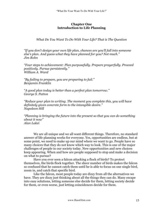 “What Do Your Want To Do With Your Life?”
www.HansGlint.com 15
Chapter One
Introduction to Life Planning
What Do You Want To Do With Your Life? That is The Question
“If you don't design your own life plan, chances are you'll fall into someone
else's plan. And guess what they have planned for you? Not much.”
Jim Rohn
“Four steps to achievement: Plan purposefully. Prepare prayerfully. Proceed
positively. Pursue persistently.”
William A. Ward
“By failing to prepare, you are preparing to fail.”
Benjamin Franklin
“A good plan today is better than a perfect plan tomorrow.”
George S. Patton
“Reduce your plan to writing. The moment you complete this, you will have
definitely given concrete form to the intangible desire.”
Napoleon Hill
“Planning is bringing the future into the present so that you can do something
about it now”
Alan Lakei
We are all unique and we all want different things. Therefore, no standard
answer of life planning works for everyone. Yes, opportunities are endless, but at
some point, we need to make up our mind where we want to go. People have so
many choices that they do not know which way to look. This is one of the major
challenges of people in our society today. New opportunities and new choices
keep appearing. When and how are people supposed to stop and make a decision
on what to pursue?
Have you ever seen a falcon attacking a flock of birds? To protect
themselves, the birds flock together. The sheer number of birds makes the falcon
so confused that he cannot catch them until he is able to focus on one single bird,
zoom in, and catch that specific bird.
Like the falcon, most people today are dizzy from all the alternatives we
have. They are dizzy just thinking about all the things they can do. Many escape
into easy solutions, letting someone else decide for them, letting society decide
for them, or even worse, just letting coincidences decide for them.
 