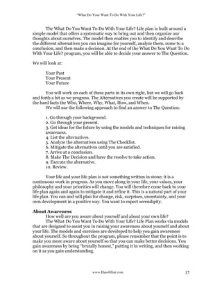 “What Do Your Want To Do With Your Life?”
www.HansGlint.com 17
The What Do You Want To Do With Your Life? Life plan is built around a
simple model that offers a systematic way to bring out and then organize our
thoughts about ourselves. The model then enables you to identify and describe
the different alternatives you can imagine for yourself, analyze them, come to a
conclusion, and then make a decision. At the end of the What Do You Want To Do
With Your Life? program, you will be able to decide your answer to The Question.
We will look at:
Your Past
Your Present
Your Future
You will work on each of these parts in its own right, but we will go back
and forth a bit as we progress. The Alternatives you create will be supported by
the hard facts the Who, Where, Why, What, How, and When.
We will use the following approach to find an answer to The Question:
1. Go through your background.
2. Go through your present.
3. Get ideas for the future by using the models and techniques for raising
awareness.
4. List the alternatives.
5. Analyze the alternatives using The Checklist.
6. Mitigate the alternatives until you are satisfied.
7. Arrive at a conclusion.
8. Make The Decision and have the resolve to take action.
9. Execute the alternative.
10. Review.
Your life and your life plan is not something written in stone; it is a
continuous work in progress. As you move along in your life, your values, your
philosophy and your priorities will change. You will therefore come back to your
life plan again and again to mitigate it and refine it. This is a natural part of your
life plan. You can and will plan for change, risk, surprises, uncertainty, and your
own development in a positive way. You want to expect serendipity.
About Awareness
How well are you aware about yourself and about your own life?
The What Do You Want To Do With Your Life? Life Plan works via models
that are designed to assist you in raising your awareness about yourself and about
your life. The models and exercises are developed to help you gain awareness
about yourself. So throughout the program, please remember that the point is to
make you more aware about yourself so that you can make better decisions. You
gain awareness by being “brutally honest,” putting it in writing, and then working
on it as you gain understanding.
 