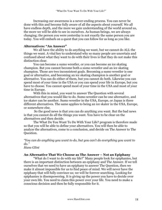 “What Do Your Want To Do With Your Life?”
www.HansGlint.com 18
Increasing our awareness is a never-ending process. You can never be
done with this and become fully aware of all the aspects about yourself. We all
have endless depth, and the more we gain understanding of the world around us,
the more we will be able to see in ourselves. As human beings, we are always
changing; the person you were yesterday is not exactly the same person you are
today. You will embark on a quest that you can follow for as long as you like.
Alternatives: “An Answer”
We all have the ability to do anything we want, but we cannot do ALL the
things we want. A vital key to understand why so many people are uncertain and
confused about what they want to do with their lives is that they do not make this
distinction clear.
You can become a sumo wrestler, or you can become an ice skating
champion. But you cannot become both a sumo wrestler and an ice skating
champion. Those are two inconsistent goals. Becoming a sumo wrestler is one
goal or alternative, and becoming an ice skating champion is another goal or
alternative. You can do either of them, but you cannot do both. Likewise you can
spend most of your time in the USA or you can spend your life in Europe, but you
have to choose. You cannot spend most of your time in the USA and most of your
time in Europe.
With this in mind, you want to answer The Question with several
alternatives that you would like to do. Sumo wrestler can be one alternative, and
ice skater can be another. Sumo wrestler in the USA, Europe, or Japan is three
different alternatives. The same applies to being an ice skater in the USA, Europe,
or somewhere else.
So the good news is that you can do anything you want. But the bad news
is that you cannot do all the things you want. You have to be clear on the
alternatives and then decide.
The What Do You Want To Do With Your Life? program is therefore made
so that you will be able to define your alternatives. You will then be able to
analyze the alternatives, come to a conclusion, and decide on The Answer to The
Question.
“You can do anything you want to do, but you can’t do everything you want to
do.”
Hans Glint
An Alternative That We Choose as The Answer – Not an Epiphany
“What do I want to do with my life?” Many people look for epiphanies, but
there is an important distinction between an epiphany and The Answer. If we tell
ourselves that we need to have an epiphany to answer The Question, then we
make it almost impossible for us to find peace of mind. We will never have the
epiphany that will fully convince us; we will be forever searching. Looking for
epiphanies is disempowering. It is giving up the power you have to decide over
your own life. You need to claim this power over your life. You need to make a
conscious decision and then be fully responsible for it.
 
