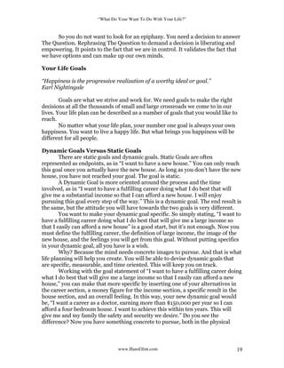 “What Do Your Want To Do With Your Life?”
www.HansGlint.com 19
So you do not want to look for an epiphany. You need a decision to answer
The Question. Rephrasing The Question to demand a decision is liberating and
empowering. It points to the fact that we are in control. It validates the fact that
we have options and can make up our own minds.
Your Life Goals
“Happiness is the progressive realization of a worthy ideal or goal.”
Earl Nightingale
Goals are what we strive and work for. We need goals to make the right
decisions at all the thousands of small and large crossroads we come to in our
lives. Your life plan can be described as a number of goals that you would like to
reach.
No matter what your life plan, your number one goal is always your own
happiness. You want to live a happy life. But what brings you happiness will be
different for all people.
Dynamic Goals Versus Static Goals
There are static goals and dynamic goals. Static Goals are often
represented as endpoints, as in “I want to have a new house.” You can only reach
this goal once you actually have the new house. As long as you don’t have the new
house, you have not reached your goal. The goal is static.
A Dynamic Goal is more oriented around the process and the time
involved, as in “I want to have a fulfilling career doing what I do best that will
give me a substantial income so that I can afford a new house. I will enjoy
pursuing this goal every step of the way.” This is a dynamic goal. The end result is
the same, but the attitude you will have towards the two goals is very different.
You want to make your dynamic goal specific. So simply stating, “I want to
have a fulfilling career doing what I do best that will give me a large income so
that I easily can afford a new house” is a good start, but it’s not enough. Now you
must define the fulfilling career, the definition of large income, the image of the
new house, and the feelings you will get from this goal. Without putting specifics
in your dynamic goal, all you have is a wish.
Why? Because the mind needs concrete images to pursue. And that is what
life planning will help you create. You will be able to devise dynamic goals that
are specific, measurable, and time oriented. This will keep you on track.
Working with the goal statement of “I want to have a fulfilling career doing
what I do best that will give me a large income so that I easily can afford a new
house,” you can make that more specific by inserting one of your alternatives in
the career section, a money figure for the income section, a specific result in the
house section, and an overall feeling. In this way, your new dynamic goal would
be, “I want a career as a doctor, earning more than $150,000 per year so I can
afford a four bedroom house. I want to achieve this within ten years. This will
give me and my family the safety and security we desire.” Do you see the
difference? Now you have something concrete to pursue, both in the physical
 