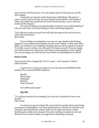 “What Do Your Want To Do With Your Life?”
www.HansGlint.com 20
sense and the emotional sense. You can change aspects of the goal as your life
plan changes.
Good goals are dynamic goals of processes and feelings. The goals of
career, money, and new house can more deeply be described as “the feeling of
safety and comfort for myself and my loved ones by having a way to meet our
needs and live happily.”
So work on making your goals dynamic to increase your understanding of
why you want them. Good goal setting is vital to obtaining happiness.
“Your dynamic goals are goals that will make you appreciate the journey as
well as the destination.”
Hans Glint
You can define your happiness any way you want. Realize that desiring
happiness is not selfish in the negative way the word “selfish” is often used. Most
likely, you will derive your happiness through what you do for and give to others.
To be able to give to others, you will need to be happy yourself. If you are happy
you will be much more able to give and share of your happiness. So by making
sure you are happy, you will increase your ability to bring happiness to others.
Smart Goals
“It you want to live a happy life, tie it to a goal – not to people or things.”
Albert Einstein
A great way to set up your goals is to use the time-tested SMART Goals
method. The acronym SMART stands for:
Specific
Measurable
Attainable
Realistic
Time-Oriented
Let’s define each aspect.
Specific
"I've always wanted to be somebody, but I see now I should have been more
specific"
Lily Tomlin
To reach your goal of a happy life you need to be specific about what brings
you pleasure and happiness. You need specific goals to reach for in order for your
conscious and subconscious mind to find ways to make your goals a reality.
Specific goals enable you to measure if you are reaching your goals or not, and
therefore if you need to adjust your approach to obtaining your goals.
 
