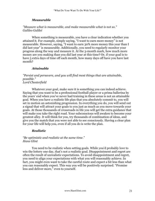 “What Do Your Want To Do With Your Life?”
www.HansGlint.com 21
Measurable
"Measure what is measurable, and make measurable what is not so."
Galileo Galilei
When something is measurable, you have a clear indication whether you
attained it. For example, simply saying, “I want to earn more money” is not
measurable. However, saying, “I want to earn 30% more money this year than I
did last year” is measurable. Additionally, you need to regularly monitor your
progress along the way and measure it. At the 3-month mark, how much more
money are you making than you did last year at this time? Or, if your goal is to
have 5 extra days of time off each month, how many days off have you have last
month?
Attainable
"Persist and persevere, and you will find most things that are attainable,
possible."
Lord Chesterfield
Whatever your goal, make sure it is something you can indeed achieve.
Saying that you want to be a professional football player or a prima ballerina by
the years’ end when you’ve never had training in these areas is not an attainable
goal. When you have a realistic life plan that you absolutely commit to, you will
set in motion an astonishing progression. In everything you do, you will send out
a signal that will attract your goals to you just as much as you move towards your
goals. At those thousands of crossroads in life you will get the extra guidance that
will make you take the right road. Your subconscious will awaken to become your
greatest alley. It will think for you, try thousands of combination of ideas, and
give you the match that you were not able to see consciously. Having a clear plan
for your life will help you, even if all you do is write the plan.
Realistic
“Be optimistic and realistic at the same time.”
Hans Glint
You need to be realistic when setting goals. While you’d probably love to
win the lottery one day, that’s not a realistic goal. Disappointment and regret are
often the result of unrealistic expectations. To avoid disappointment and regret,
you need to align your expectations with what you will reasonably achieve. In
fact, you might even want to take the careful route and expect a bit less than what
you can reasonably expect. This way you will be positively surprised. “Promise
less and deliver more,” even to yourself.
 