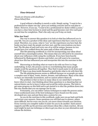 “What Do Your Want To Do With Your Life?”
www.HansGlint.com 22
Time-Oriented
"Goals are dreams with deadlines."
Diana Scharf Hun
A goal without a deadline is merely a wish. Simply saying, “I want to be a
professional ice skater one day” gives you nothing concrete and no real plan to
follow. However, if you say, “I want to be a professional ice skater within 5 years,”
you have a clear time horizon in mind and the goal becomes real. Give each goal
an end time for completion. That’s the only way you’ll stay on track.
Who Are You?
One way to answer this question is to look at what has influenced you in
your life. You are a product of the ideas and experiences that have come to your
mind. Therefore, in a sense, what is “you” are the experiences you have had, the
books you have read, the people you have met, and the conversations you have
had. The life plan of each and every one of us will be unique, because no two
people have ever walked down the same path of ideas and influences.
This life-planning workbook is a tool for incorporating your ideas about
yourself into a meaningful system. This means that you will need to be conscious
about your influences while using the workbook. If you have been heavily
influenced by Shakespeare’s Romeo and Juliet, you will want to be conscious
about how this has influenced you and incorporate this into the exercises in this
book.
Discovering or deciding what we want to do with our lives is a huge
undertaking. In fact, the process can be so overwhelming that many people
simply avoid the questions all together. They find it much easier to sit down and
watch TV than to go deep inside themselves and decide what to do with their life.
The life planning process seems so difficult because we as people are such
a complex sum of ideas, wants, desires, dreams, and influences. Many of the ideas
we have are internally inconsistent, and we cannot achieve them all.
The problem is that we have so many ideas in our mind that it is hard to
know where to start. Just thinking about these questions is so daunting that our
natural desire can be to leave it alone and avoid the entire process. The trick to
get some progress on this field and to get started is to slice the problem down into
bite size chunks that you can manage one by one.
Fortunately, you can utilize various techniques to make the process easier.
I have synthesized some of the best techniques I have found over the years,
developed new ones and put them into a system for you.
As you do the exercises in this workbook, make sure you go back and forth
and review your answers. Some questions you will find easy to answer, others
more difficult, but for every one you do, you move closer towards your decision.
Every exercise you complete makes it easier for you to do another. Each answer
supports and lifts up the previous and releases ideas like a chain reaction. All you
need might be just one technique or idea to get you clear on your alternatives and
release the decision.
 