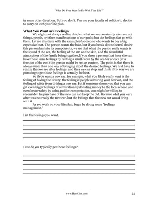 “What Do Your Want To Do With Your Life?”
www.HansGlint.com 24
in some other direction. But you don’t. You use your faculty of volition to decide
to carry on with your life plan.
What You Want are Feelings
We might not always realize this, but what we are constantly after are not
things, people, or other manifestations of our goals, but the feelings that go with
them. Let me illustrate with the example of someone who wants to buy a big
expensive boat. The person wants the boat, but if you break down the real desire
this person has into its components, we see that what the person really wants is
the sound of the sea, the feeling of the sun on the skin, and the wonderful
atmosphere of the family being together. If you show a person that he or she can
have those same feelings by renting a small cabin by the sea for a week (at a
fraction of the cost) the person might be just as content. The point is that there is
always more than one way of bringing about the desired feelings. We first have to
realize that we are after feelings, and then we can stop and think if the way we are
pursuing to get those feelings is actually the best.
So if you want a new car, for example, what you likely really want is the
feeling of having the luxury, the feeling of people admiring your new car, and the
feeling of safety from driving a new car. But if someone shows you that you can
get even bigger feelings of admiration by donating money to the local school, and
even better safety by using public transportation, you might be willing to
reconsider the purchase of the new car and keep the old. Because what you were
after was not really the new car, but the feelings that the new car would bring
with it.
As you work on your life plan, begin by doing some “feelings
management.”
List the feelings you want.
How do you typically get these feelings?
 