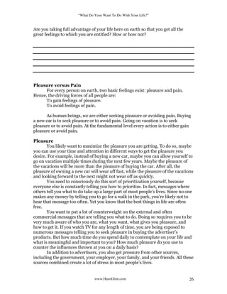“What Do Your Want To Do With Your Life?”
www.HansGlint.com 26
Are you taking full advantage of your life here on earth so that you get all the
great feelings to which you are entitled? How or how not?
Pleasure versus Pain
For every person on earth, two basic feelings exist: pleasure and pain.
Hence, the driving forces of all people are:
To gain feelings of pleasure.
To avoid feelings of pain.
As human beings, we are either seeking pleasure or avoiding pain. Buying
a new car is to seek pleasure or to avoid pain. Going on vacation is to seek
pleasure or to avoid pain. At the fundamental level every action is to either gain
pleasure or avoid pain.
Pleasure
You likely want to maximize the pleasure you are getting. To do so, maybe
you can use your time and attention in different ways to get the pleasure you
desire. For example, instead of buying a new car, maybe you can allow yourself to
go on vacation multiple times during the next few years. Maybe the pleasure of
the vacations will be more than the pleasure of buying the car. After all, the
pleasure of owning a new car will wear off fast, while the pleasure of the vacations
and looking forward to the next might not wear off as quickly.
You need to consciously do this sort of prioritization yourself, because
everyone else is constantly telling you how to prioritize. In fact, messages where
others tell you what to do take up a large part of most people’s lives. Since no one
makes any money by telling you to go for a walk in the park, you’re likely not to
hear that message too often. Yet you know that the best things in life are often
free.
You want to put a lot of counterweight on the external and often
commercial messages that are telling you what to do. Doing so requires you to be
very much aware of who you are, what you want, what gives you pleasure, and
how to get it. If you watch TV for any length of time, you are being exposed to
numerous messages telling you to seek pleasure in buying the advertiser’s
products. But how much time do you spend daily to contemplate on your life and
what is meaningful and important to you? How much pleasure do you use to
counter the influences thrown at you on a daily basis?
In addition to advertisers, you also get pressure from other sources,
including the government, your employer, your family, and your friends. All these
sources combined create a lot of stress in most people’s lives.
 