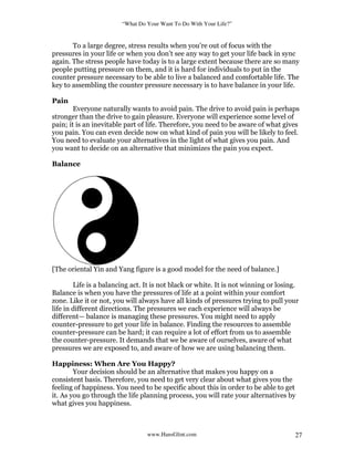 “What Do Your Want To Do With Your Life?”
www.HansGlint.com 27
To a large degree, stress results when you’re out of focus with the
pressures in your life or when you don’t see any way to get your life back in sync
again. The stress people have today is to a large extent because there are so many
people putting pressure on them, and it is hard for individuals to put in the
counter pressure necessary to be able to live a balanced and comfortable life. The
key to assembling the counter pressure necessary is to have balance in your life.
Pain
Everyone naturally wants to avoid pain. The drive to avoid pain is perhaps
stronger than the drive to gain pleasure. Everyone will experience some level of
pain; it is an inevitable part of life. Therefore, you need to be aware of what gives
you pain. You can even decide now on what kind of pain you will be likely to feel.
You need to evaluate your alternatives in the light of what gives you pain. And
you want to decide on an alternative that minimizes the pain you expect.
Balance
[The oriental Yin and Yang figure is a good model for the need of balance.]
Life is a balancing act. It is not black or white. It is not winning or losing.
Balance is when you have the pressures of life at a point within your comfort
zone. Like it or not, you will always have all kinds of pressures trying to pull your
life in different directions. The pressures we each experience will always be
different— balance is managing these pressures. You might need to apply
counter-pressure to get your life in balance. Finding the resources to assemble
counter-pressure can be hard; it can require a lot of effort from us to assemble
the counter-pressure. It demands that we be aware of ourselves, aware of what
pressures we are exposed to, and aware of how we are using balancing them.
Happiness: When Are You Happy?
Your decision should be an alternative that makes you happy on a
consistent basis. Therefore, you need to get very clear about what gives you the
feeling of happiness. You need to be specific about this in order to be able to get
it. As you go through the life planning process, you will rate your alternatives by
what gives you happiness.
 