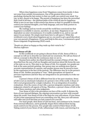 “What Do Your Want To Do With Your Life?”
www.HansGlint.com 28
Where does happiness come from? Happiness comes from inside; it does
not come from outside circumstances. One of the greatest discoveries in
psychology during the last century is that you really can control your mind. You
can, in fact, choose to be happy. The pursuit of happiness has been the proverbial
Holy Grail of all time— the spiritual paths of the world all aim for happiness.
What is new in our time is that science has shown us that it is possible to directly
control your internal thoughts, your body language, and your body posture to
control your feelings.
My readings and my travels around the world have convinced me that
happiness is available to anyone, anywhere, at any time. Happiness is not
dependent on outer circumstances; it is readily available to us, and we can call
upon it in an instant. We simply must learn how to call upon it. While this
workbook is not a book about happiness per se, you need to get a good idea about
your own pursuit of happiness. If you need help in this area, I recommend a good
Neuro-Linguistic Programming (NLP) coach.
-
“People are about as happy as they make up their mind to be.”
Thomas Jefferson
Your Sense of Life
In this workbook we are going to discuss Sense of Life. Sense of life is a
concept we will use to describe our mind and our awareness. We will use Sense of
Life as a concept to describe the continuous state we are in.
Russian born author Ayn Rand formed the concept of Sense of Life. She
described how the sum of all our thoughts and emotions about life forms the sum
of the state we are in. This state is our Sense of Life. For example, two people can
look at the same portrait painting. One person may see nothing more than an
accurate representation of a person, and another person may be moved to tears
by the expression in the face of the portrait. The difference may lie in the person’s
Sense of Life. Neither perception is “true.” Both perceptions are based on
previous experiences and how they are integrated in our personality to evoke our
emotions.
A person’s Sense of Life is different from his or her pure emotions. Sense
of Life is not an emotional evaluation of a person’s view of the world. A Sense of
Life is not programmed by a single evaluation. It is an integration of countless
evaluations. Over the course of one's life, a person integrates emotions and value
judgments related to all aspects of living. Therefore, a person’s Sense of Life is the
sum of these emotions and value judgments.
Your Sense of Life is the perception you have of the world. It dictates the
form of your internal dialogue, the ongoing conversation you have with yourself
about the world. Your Sense of Life is the basis for your self-esteem. If your Sense
of Life is that supernatural forces are controlling your life, then your self-esteem
will suffer and you’ll feel that you lack control over your life.
For most people, their Sense of Life has been, and continues to be, formed
from external influences, and it gradually shapes them without them having
much control over the process. Few people take control of their Sense of Life.
Taking control of your Sense of Life, influencing it with reason, and steering it in
 