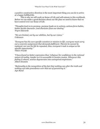 “What Do Your Want To Do With Your Life?”
www.HansGlint.com 29
a positive constructive direction is the most important thing you can do to arrive
at a happy fulfilled life.
This is why we will work on Sense of Life and self-esteem in this workbook.
Before we can make a good decision about our life plan we need to know that we
have control over our Sense of Life.
"Thoughts lead on to purpose, purpose leads on to actions, actions form habits,
habits decide character, and character fixes our destiny"
Tryon Edwards
"We are limited, not by our abilities, but by our vision."
Unknown
"Everyone has his own specific vocation or mission in life; everyone must carry
out a concrete assignment that demands fulfilment. Therein he cannot be
replaced, nor can his life be repeated, thus, everyone's task is unique as his
specific opportunity."
Viktor Frankl
“I have found no better expression than 'religious' for confidence in the rational
nature of reality, insofar as it is accessible to human reason. Whenever this
feeling is absent, science degenerates into uninspired empiricism.”
Albert Einstein
“Rationality is the recognition of the fact that nothing can alter the truth and
nothing can take precedence over that act of perceiving it.”
Ayn Rand
 