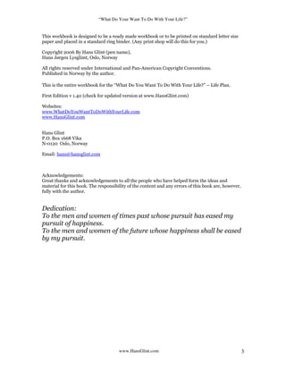 “What Do Your Want To Do With Your Life?”
www.HansGlint.com 3
This workbook is designed to be a ready made workbook or to be printed on standard letter size
paper and placed in a standard ring binder. (Any print shop will do this for you.)
Copyright 2006 By Hans Glint (pen name),
Hans Jørgen Lysglimt, Oslo, Norway
All rights reserved under International and Pan-American Copyright Conventions.
Published in Norway by the author.
This is the entire workbook for the “What Do You Want To Do With Your Life?” – Life Plan.
First Edition v 1.40 (check for updated version at www.HansGlint.com)
Websites:
www.WhatDoYouWantToDoWithYourLife.com
www.HansGlint.com
Hans Glint
P.O. Box 1668 Vika
N-0120 Oslo, Norway
Email: hans@hansglint.com
Acknowledgements:
Great thanks and acknowledgements to all the people who have helped form the ideas and
material for this book. The responsibility of the content and any errors of this book are, however,
fully with the author.
Dedication:
To the men and women of times past whose pursuit has eased my
pursuit of happiness.
To the men and women of the future whose happiness shall be eased
by my pursuit.
 