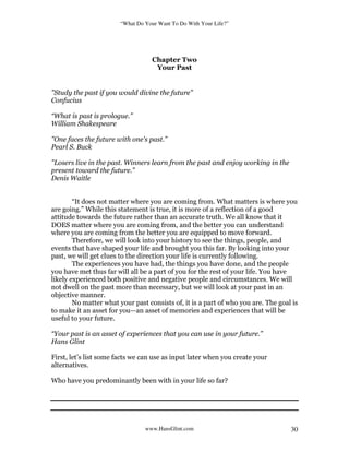 “What Do Your Want To Do With Your Life?”
www.HansGlint.com 30
Chapter Two
Your Past
"Study the past if you would divine the future"
Confucius
“What is past is prologue.”
William Shakespeare
"One faces the future with one's past."
Pearl S. Buck
"Losers live in the past. Winners learn from the past and enjoy working in the
present toward the future."
Denis Waitle
“It does not matter where you are coming from. What matters is where you
are going.” While this statement is true, it is more of a reflection of a good
attitude towards the future rather than an accurate truth. We all know that it
DOES matter where you are coming from, and the better you can understand
where you are coming from the better you are equipped to move forward.
Therefore, we will look into your history to see the things, people, and
events that have shaped your life and brought you this far. By looking into your
past, we will get clues to the direction your life is currently following.
The experiences you have had, the things you have done, and the people
you have met thus far will all be a part of you for the rest of your life. You have
likely experienced both positive and negative people and circumstances. We will
not dwell on the past more than necessary, but we will look at your past in an
objective manner.
No matter what your past consists of, it is a part of who you are. The goal is
to make it an asset for you—an asset of memories and experiences that will be
useful to your future.
“Your past is an asset of experiences that you can use in your future.”
Hans Glint
First, let’s list some facts we can use as input later when you create your
alternatives.
Who have you predominantly been with in your life so far?
 