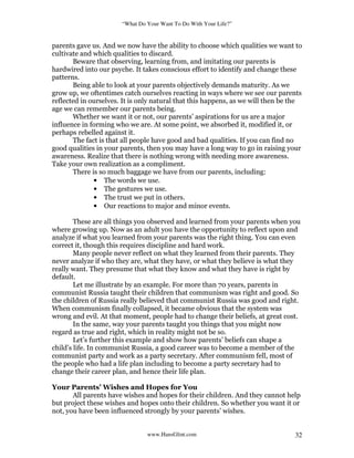 “What Do Your Want To Do With Your Life?”
www.HansGlint.com 32
parents gave us. And we now have the ability to choose which qualities we want to
cultivate and which qualities to discard.
Beware that observing, learning from, and imitating our parents is
hardwired into our psyche. It takes conscious effort to identify and change these
patterns.
Being able to look at your parents objectively demands maturity. As we
grow up, we oftentimes catch ourselves reacting in ways where we see our parents
reflected in ourselves. It is only natural that this happens, as we will then be the
age we can remember our parents being.
Whether we want it or not, our parents’ aspirations for us are a major
influence in forming who we are. At some point, we absorbed it, modified it, or
perhaps rebelled against it.
The fact is that all people have good and bad qualities. If you can find no
good qualities in your parents, then you may have a long way to go in raising your
awareness. Realize that there is nothing wrong with needing more awareness.
Take your own realization as a compliment.
There is so much baggage we have from our parents, including:
• The words we use.
• The gestures we use.
• The trust we put in others.
• Our reactions to major and minor events.
These are all things you observed and learned from your parents when you
where growing up. Now as an adult you have the opportunity to reflect upon and
analyze if what you learned from your parents was the right thing. You can even
correct it, though this requires discipline and hard work.
Many people never reflect on what they learned from their parents. They
never analyze if who they are, what they have, or what they believe is what they
really want. They presume that what they know and what they have is right by
default.
Let me illustrate by an example. For more than 70 years, parents in
communist Russia taught their children that communism was right and good. So
the children of Russia really believed that communist Russia was good and right.
When communism finally collapsed, it became obvious that the system was
wrong and evil. At that moment, people had to change their beliefs, at great cost.
In the same, way your parents taught you things that you might now
regard as true and right, which in reality might not be so.
Let’s further this example and show how parents’ beliefs can shape a
child’s life. In communist Russia, a good career was to become a member of the
communist party and work as a party secretary. After communism fell, most of
the people who had a life plan including to become a party secretary had to
change their career plan, and hence their life plan.
Your Parents’ Wishes and Hopes for You
All parents have wishes and hopes for their children. And they cannot help
but project these wishes and hopes onto their children. So whether you want it or
not, you have been influenced strongly by your parents’ wishes.
 